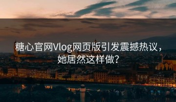 糖心官网Vlog网页版引发震撼热议，她居然这样做？
