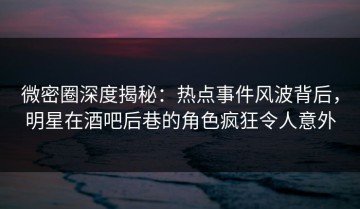 微密圈深度揭秘：热点事件风波背后，明星在酒吧后巷的角色疯狂令人意外