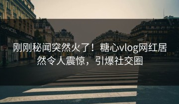 刚刚秘闻突然火了！糖心vlog网红居然令人震惊，引爆社交圈