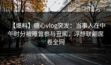 【爆料】糖心vlog突发：当事人在中午时分被曝曾参与丑闻，浮想联翩席卷全网