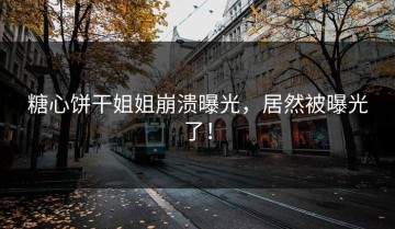 糖心饼干姐姐崩溃曝光，居然被曝光了！