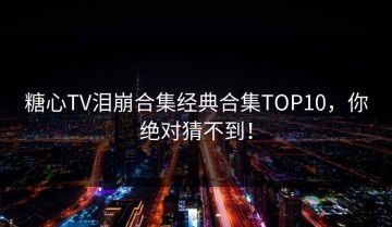 糖心TV泪崩合集经典合集TOP10，你绝对猜不到！