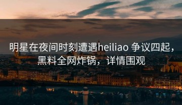 明星在夜间时刻遭遇heiliao 争议四起，黑料全网炸锅，详情围观