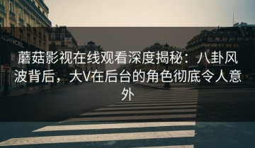蘑菇影视在线观看深度揭秘：八卦风波背后，大V在后台的角色彻底令人意外