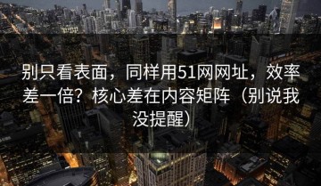 别只看表面，同样用51网网址，效率差一倍？核心差在内容矩阵（别说我没提醒）