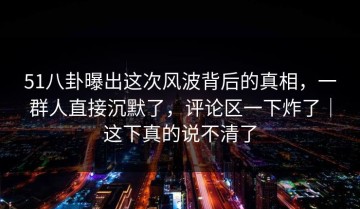 51八卦曝出这次风波背后的真相，一群人直接沉默了，评论区一下炸了｜这下真的说不清了