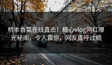 桥本香菜在线直击！糖心vlog网红曝光秘闻，令人震惊，网友直呼过瘾