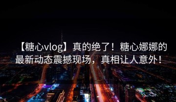 【糖心vlog】真的绝了！糖心娜娜的最新动态震撼现场，真相让人意外！