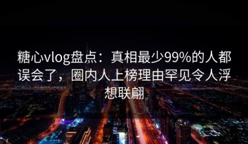 糖心vlog盘点：真相最少99%的人都误会了，圈内人上榜理由罕见令人浮想联翩