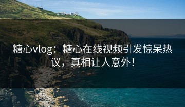 糖心vlog：糖心在线视频引发惊呆热议，真相让人意外！