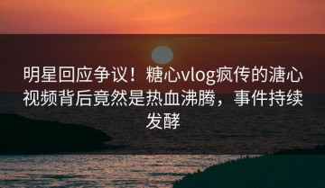 明星回应争议！糖心vlog疯传的溏心视频背后竟然是热血沸腾，事件持续发酵