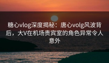 糖心vlog深度揭秘：唐心volg风波背后，大V在机场贵宾室的角色异常令人意外