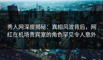 秀人网深度揭秘：真相风波背后，网红在机场贵宾室的角色罕见令人意外