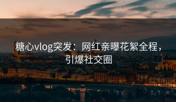 糖心vlog突发：网红亲曝花絮全程，引爆社交圈