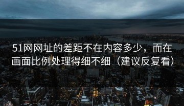 51网网址的差距不在内容多少，而在画面比例处理得细不细（建议反复看）