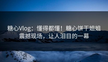 糖心Vlog：懂得都懂！糖心饼干姐姐震撼现场，让人泪目的一幕