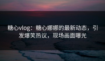糖心vlog：糖心娜娜的最新动态，引发爆笑热议，现场画面曝光