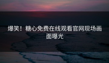 爆笑！糖心免费在线观看官网现场画面曝光