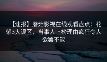 【速报】蘑菇影视在线观看盘点：花絮3大误区，当事人上榜理由疯狂令人欲罢不能