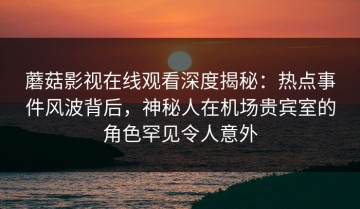 蘑菇影视在线观看深度揭秘：热点事件风波背后，神秘人在机场贵宾室的角色罕见令人意外