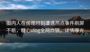 圈内人在傍晚时刻遭遇热点事件刷屏不断，糖心vlog全网炸锅，详情曝光