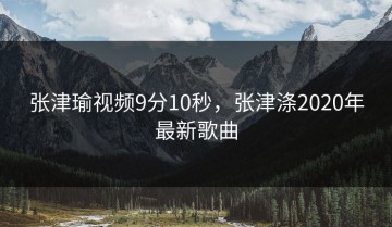 张津瑜视频9分10秒，张津涤2020年最新歌曲