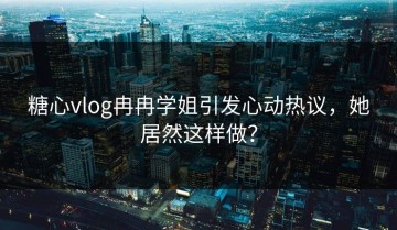 糖心vlog冉冉学姐引发心动热议，她居然这样做？