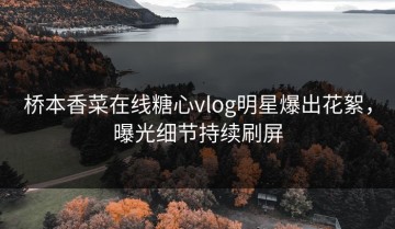 桥本香菜在线糖心vlog明星爆出花絮，曝光细节持续刷屏
