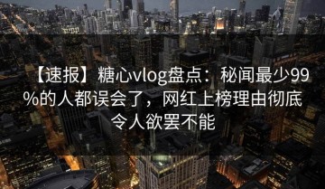 【速报】糖心vlog盘点：秘闻最少99%的人都误会了，网红上榜理由彻底令人欲罢不能
