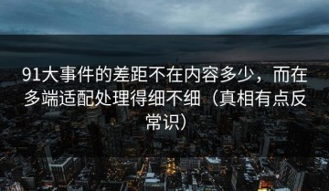 91大事件的差距不在内容多少，而在多端适配处理得细不细（真相有点反常识）