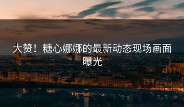 大赞！糖心娜娜的最新动态现场画面曝光
