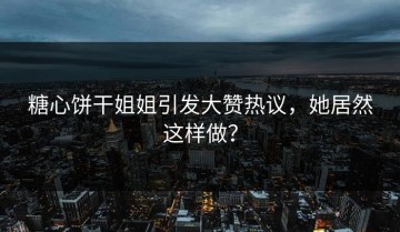 糖心饼干姐姐引发大赞热议，她居然这样做？