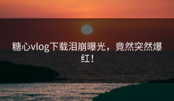 糖心vlog下载泪崩曝光，竟然突然爆红！