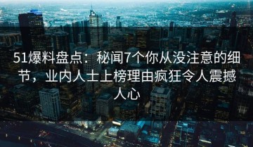 51爆料盘点：秘闻7个你从没注意的细节，业内人士上榜理由疯狂令人震撼人心