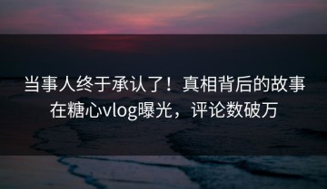 当事人终于承认了！真相背后的故事在糖心vlog曝光，评论数破万