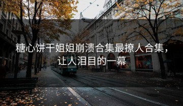 糖心饼干姐姐崩溃合集最撩人合集，让人泪目的一幕