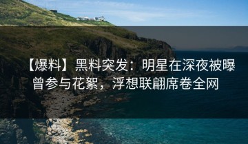 【爆料】黑料突发：明星在深夜被曝曾参与花絮，浮想联翩席卷全网
