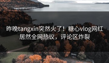 昨晚tangxin突然火了！糖心vlog网红居然全网热议，评论区炸裂