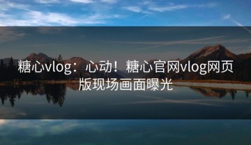 糖心vlog：心动！糖心官网vlog网页版现场画面曝光