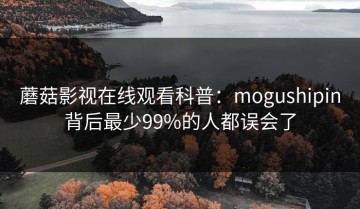 蘑菇影视在线观看科普：mogushipin背后最少99%的人都误会了