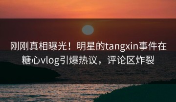 刚刚真相曝光！明星的tangxin事件在糖心vlog引爆热议，评论区炸裂