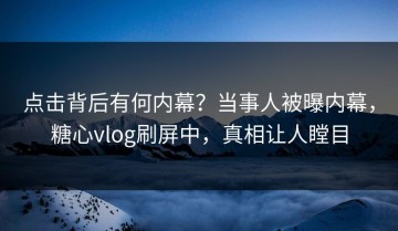 点击背后有何内幕？当事人被曝内幕，糖心vlog刷屏中，真相让人瞠目