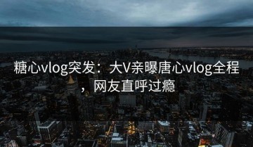糖心vlog突发：大V亲曝唐心vlog全程，网友直呼过瘾