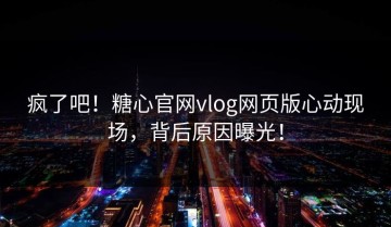 疯了吧！糖心官网vlog网页版心动现场，背后原因曝光！
