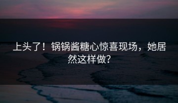 上头了！锅锅酱糖心惊喜现场，她居然这样做？
