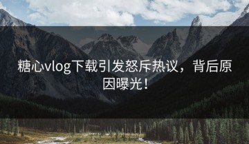 糖心vlog下载引发怒斥热议，背后原因曝光！