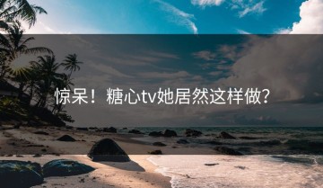 惊呆！糖心tv她居然这样做？