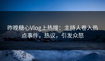 昨晚糖心Vlog上热搜：主持人卷入热点事件，热议，引发众怒