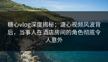 糖心vlog深度揭秘：溏心视频风波背后，当事人在酒店房间的角色彻底令人意外