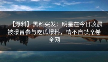 【爆料】黑料突发：明星在今日凌晨被曝曾参与吃瓜爆料，情不自禁席卷全网